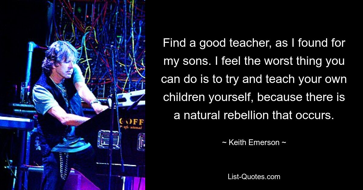 Find a good teacher, as I found for my sons. I feel the worst thing you can do is to try and teach your own children yourself, because there is a natural rebellion that occurs. — © Keith Emerson