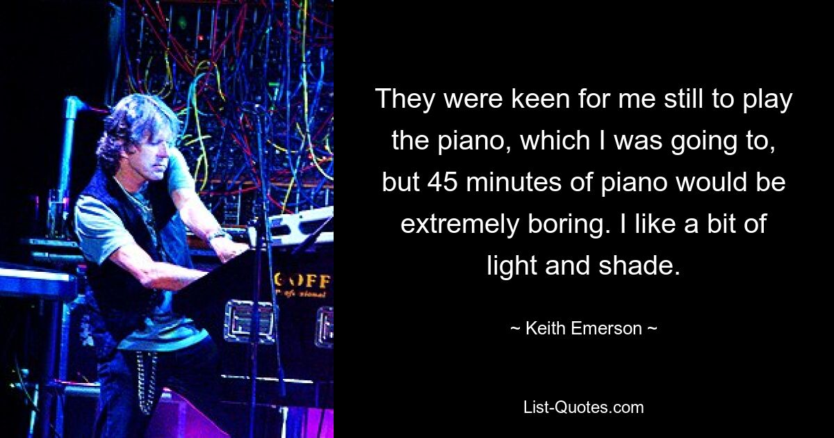 They were keen for me still to play the piano, which I was going to, but 45 minutes of piano would be extremely boring. I like a bit of light and shade. — © Keith Emerson