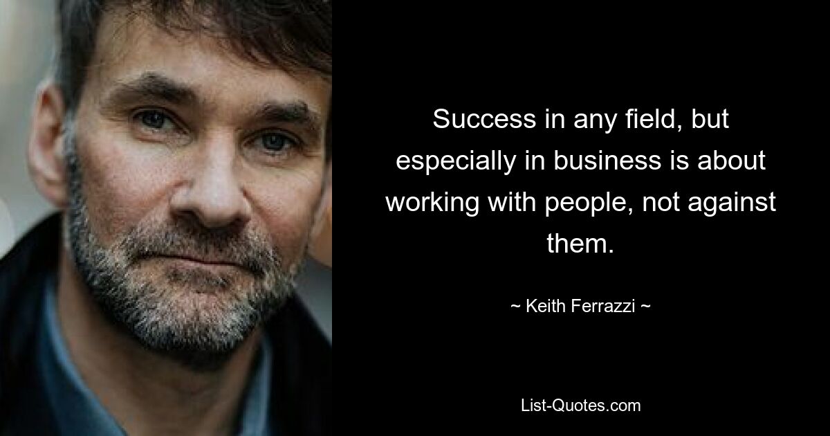 Success in any field, but especially in business is about working with people, not against them. — © Keith Ferrazzi