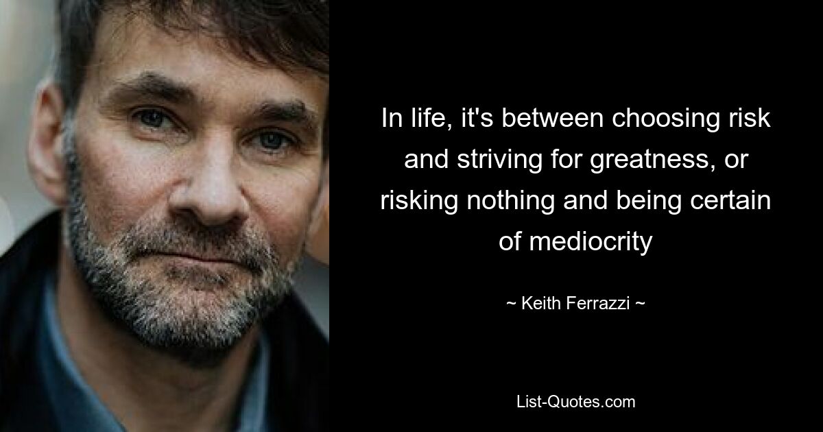 In life, it's between choosing risk and striving for greatness, or risking nothing and being certain of mediocrity — © Keith Ferrazzi