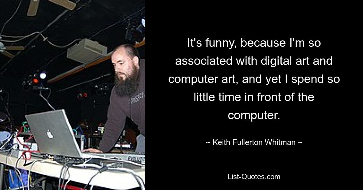 It's funny, because I'm so associated with digital art and computer art, and yet I spend so little time in front of the computer. — © Keith Fullerton Whitman