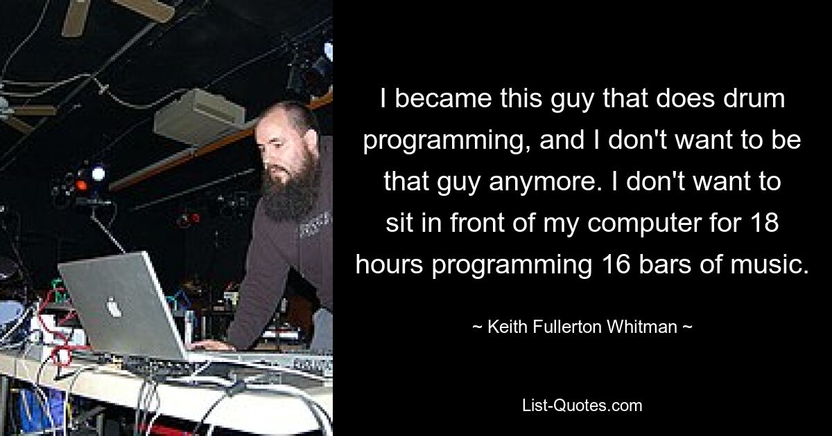 I became this guy that does drum programming, and I don't want to be that guy anymore. I don't want to sit in front of my computer for 18 hours programming 16 bars of music. — © Keith Fullerton Whitman