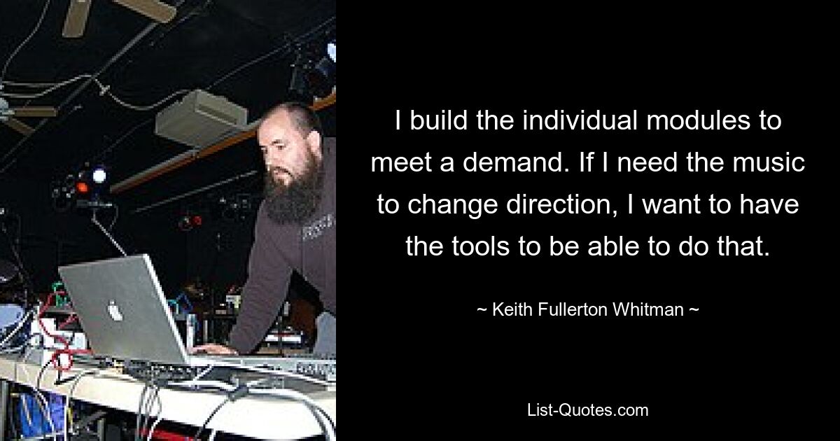 I build the individual modules to meet a demand. If I need the music to change direction, I want to have the tools to be able to do that. — © Keith Fullerton Whitman