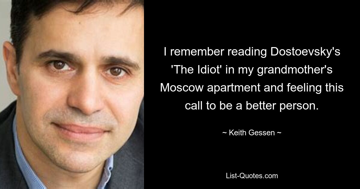 I remember reading Dostoevsky's 'The Idiot' in my grandmother's Moscow apartment and feeling this call to be a better person. — © Keith Gessen