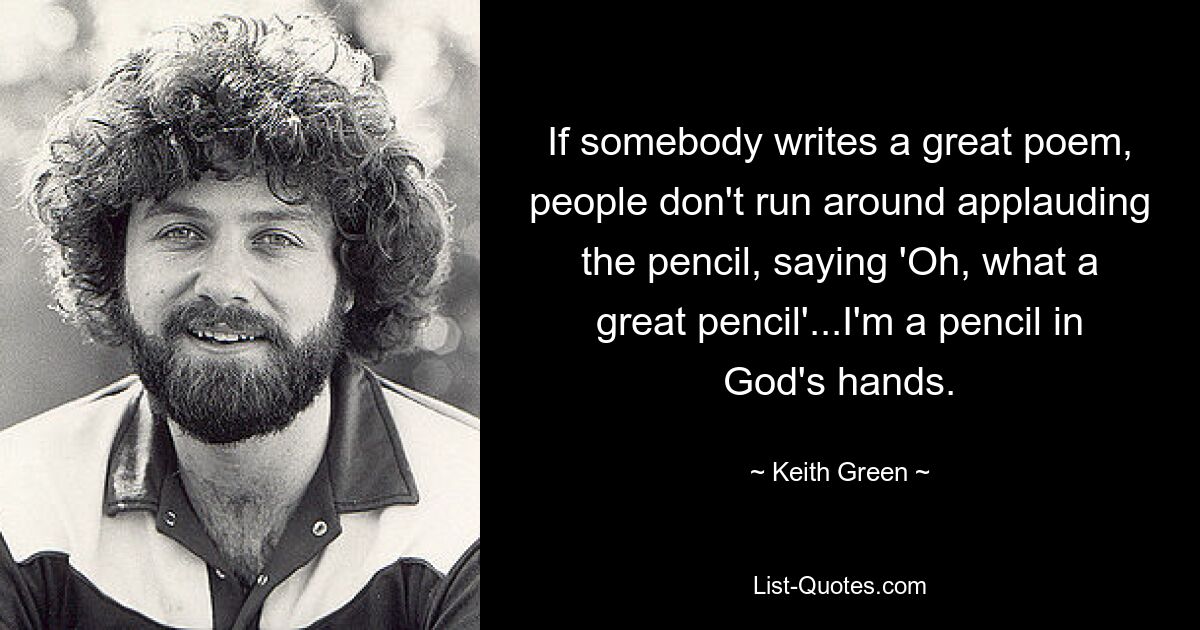 If somebody writes a great poem, people don't run around applauding the pencil, saying 'Oh, what a great pencil'...I'm a pencil in God's hands. — © Keith Green