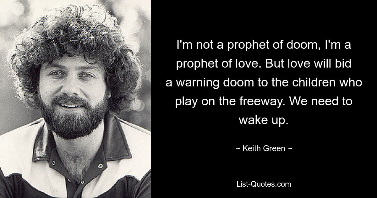 I'm not a prophet of doom, I'm a prophet of love. But love will bid a warning doom to the children who play on the freeway. We need to wake up. — © Keith Green