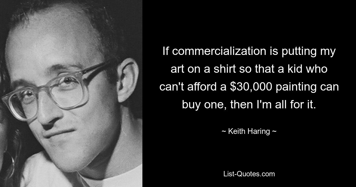 If commercialization is putting my art on a shirt so that a kid who can't afford a $30,000 painting can buy one, then I'm all for it. — © Keith Haring