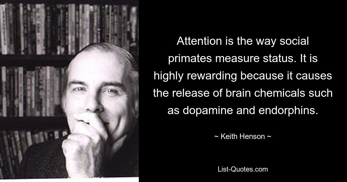 Attention is the way social primates measure status. It is highly rewarding because it causes the release of brain chemicals such as dopamine and endorphins. — © Keith Henson