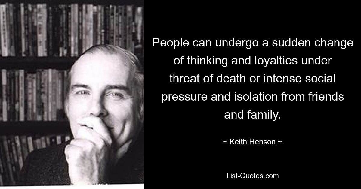 People can undergo a sudden change of thinking and loyalties under threat of death or intense social pressure and isolation from friends and family. — © Keith Henson