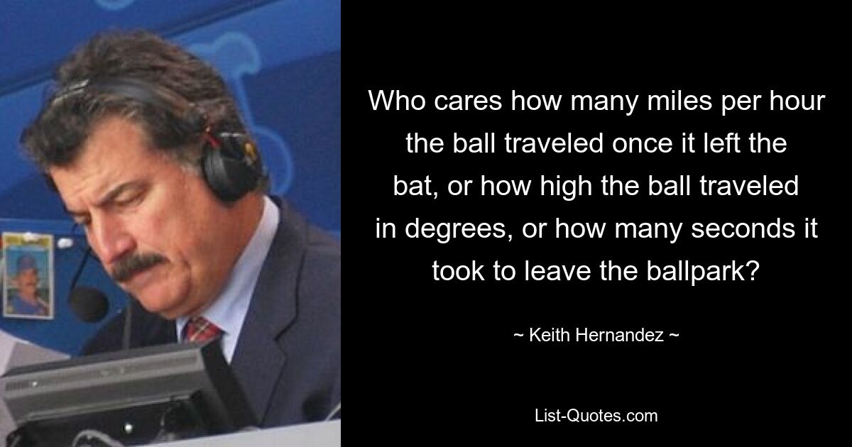 Who cares how many miles per hour the ball traveled once it left the bat, or how high the ball traveled in degrees, or how many seconds it took to leave the ballpark? — © Keith Hernandez