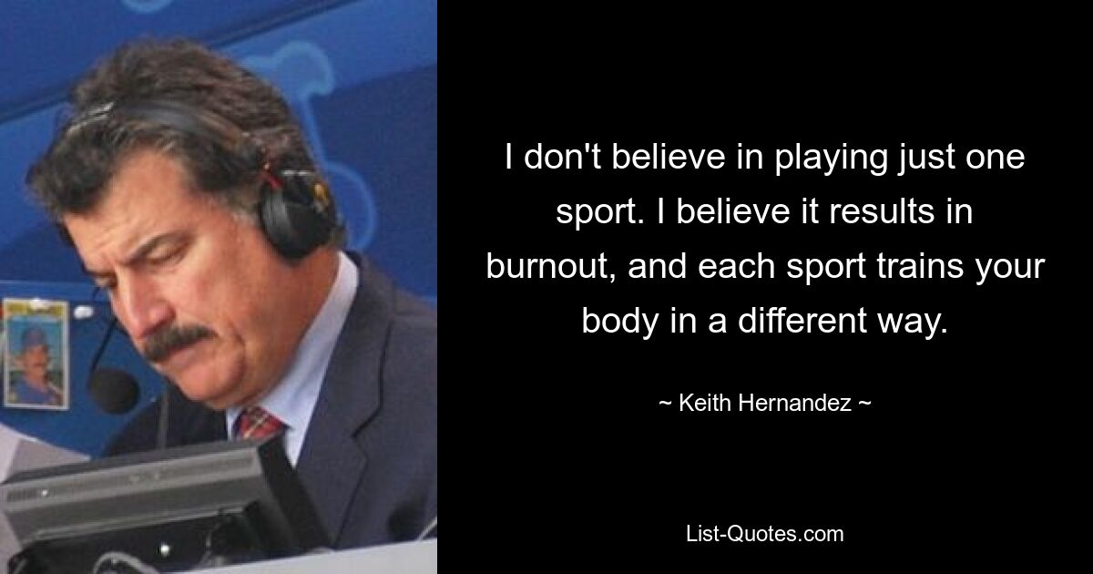 I don't believe in playing just one sport. I believe it results in burnout, and each sport trains your body in a different way. — © Keith Hernandez