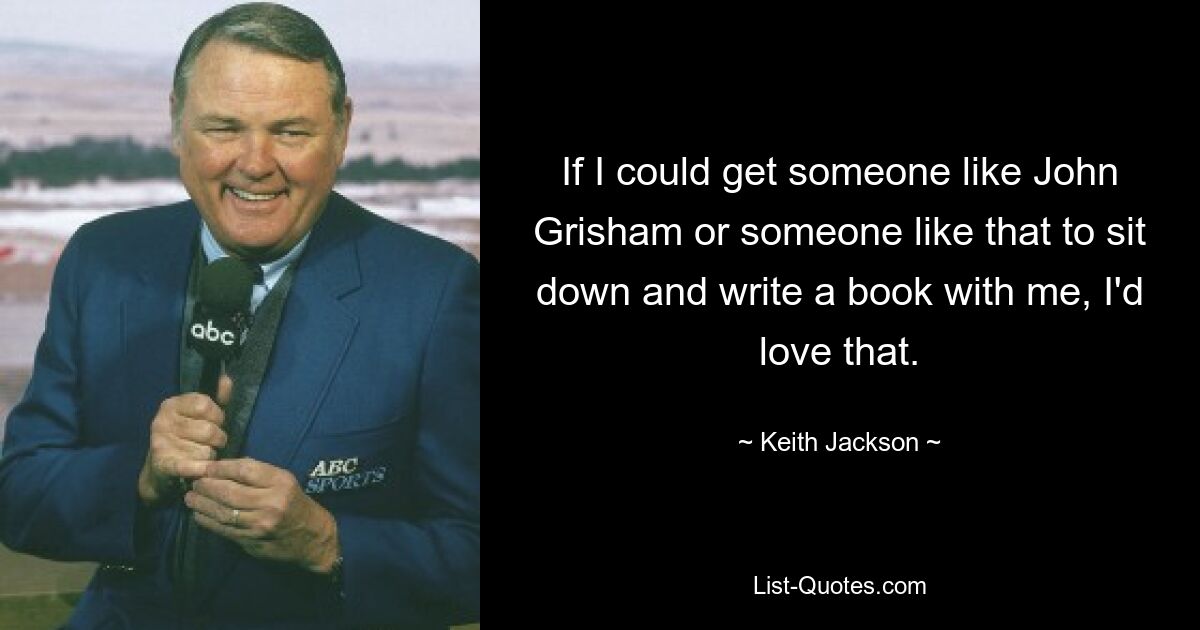 If I could get someone like John Grisham or someone like that to sit down and write a book with me, I'd love that. — © Keith Jackson