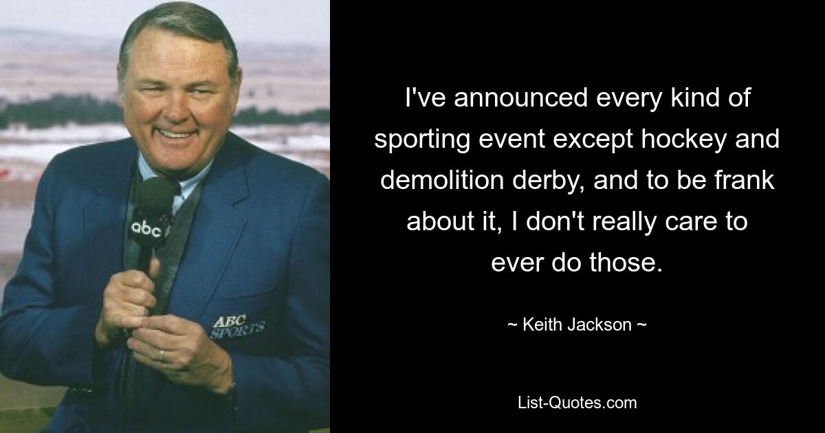 I've announced every kind of sporting event except hockey and demolition derby, and to be frank about it, I don't really care to ever do those. — © Keith Jackson