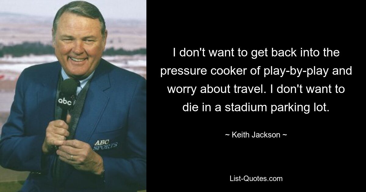 I don't want to get back into the pressure cooker of play-by-play and worry about travel. I don't want to die in a stadium parking lot. — © Keith Jackson