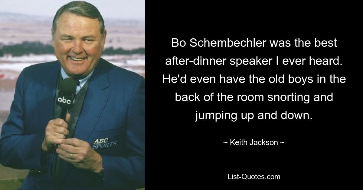 Bo Schembechler was the best after-dinner speaker I ever heard. He'd even have the old boys in the back of the room snorting and jumping up and down. — © Keith Jackson