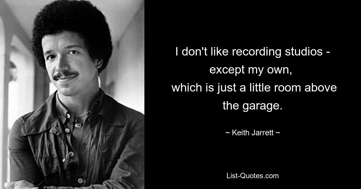 I don't like recording studios - except my own, 
 which is just a little room above the garage. — © Keith Jarrett