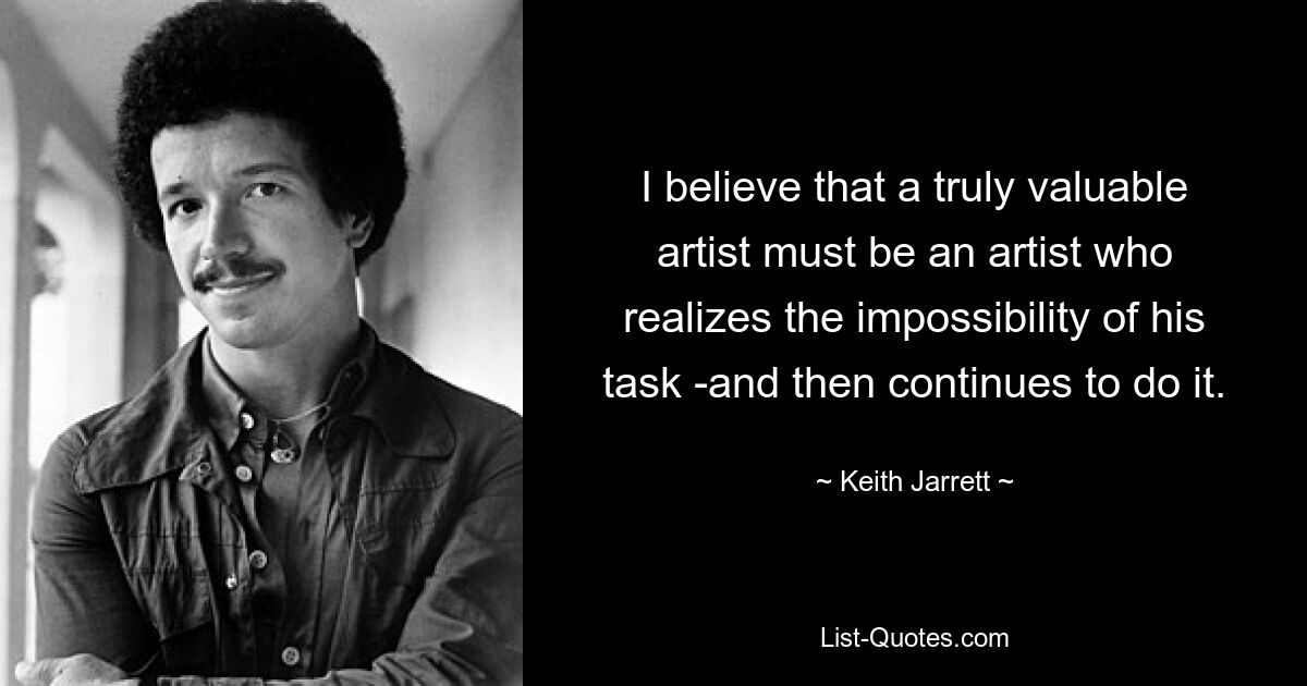 I believe that a truly valuable artist must be an artist who realizes the impossibility of his task -and then continues to do it. — © Keith Jarrett