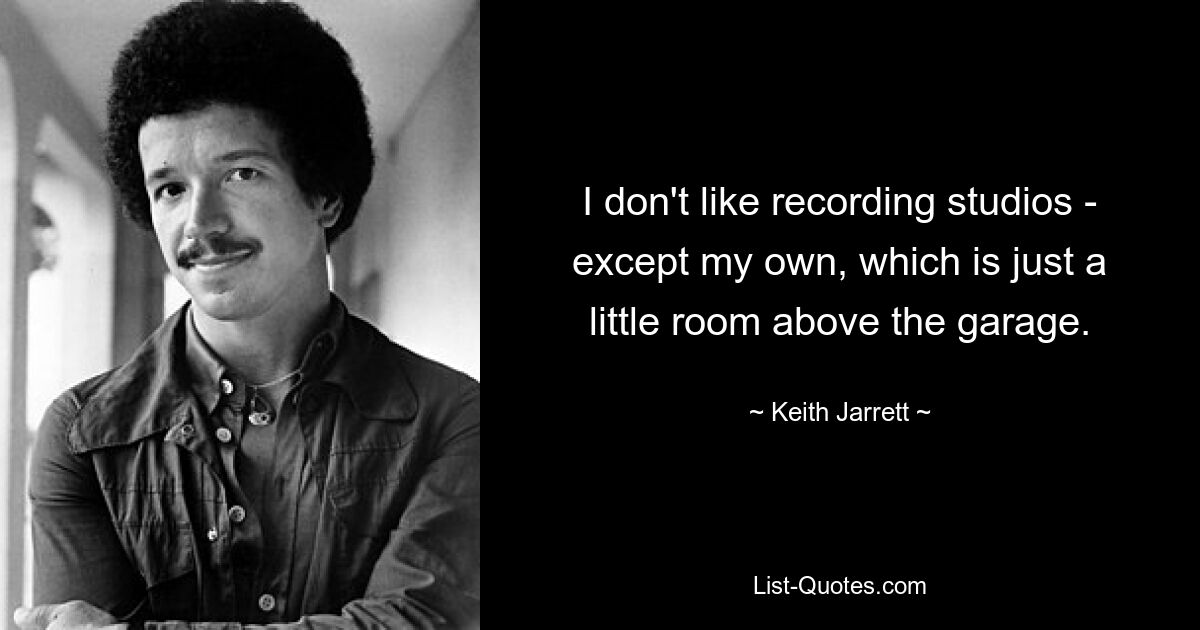 I don't like recording studios - except my own, which is just a little room above the garage. — © Keith Jarrett