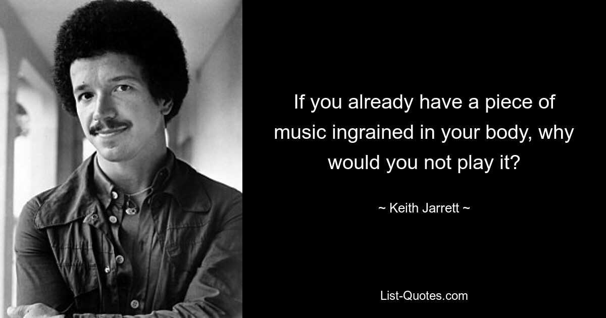 If you already have a piece of music ingrained in your body, why would you not play it? — © Keith Jarrett