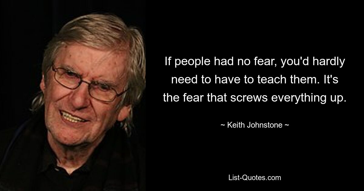 If people had no fear, you'd hardly need to have to teach them. It's the fear that screws everything up. — © Keith Johnstone