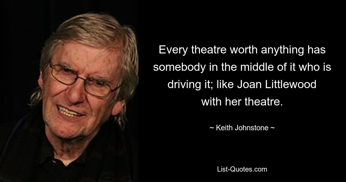 Every theatre worth anything has somebody in the middle of it who is driving it; like Joan Littlewood with her theatre. — © Keith Johnstone