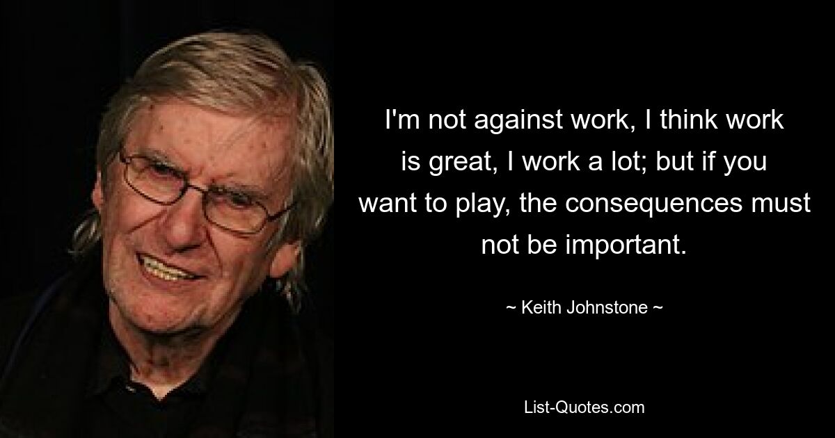 I'm not against work, I think work is great, I work a lot; but if you want to play, the consequences must not be important. — © Keith Johnstone