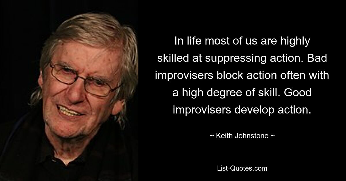 In life most of us are highly skilled at suppressing action. Bad improvisers block action often with a high degree of skill. Good improvisers develop action. — © Keith Johnstone