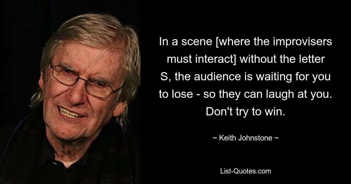 In a scene [where the improvisers must interact] without the letter S, the audience is waiting for you to lose - so they can laugh at you. Don't try to win. — © Keith Johnstone