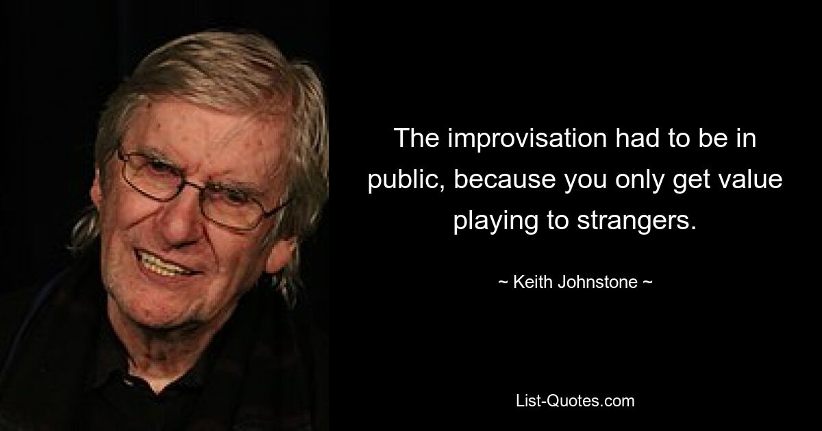 The improvisation had to be in public, because you only get value playing to strangers. — © Keith Johnstone