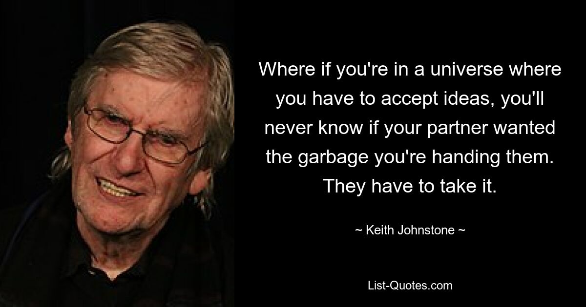 Where if you're in a universe where you have to accept ideas, you'll never know if your partner wanted the garbage you're handing them. They have to take it. — © Keith Johnstone