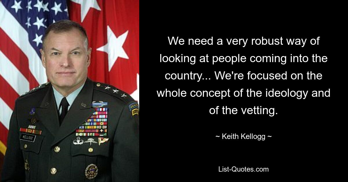 We need a very robust way of looking at people coming into the country... We're focused on the whole concept of the ideology and of the vetting. — © Keith Kellogg