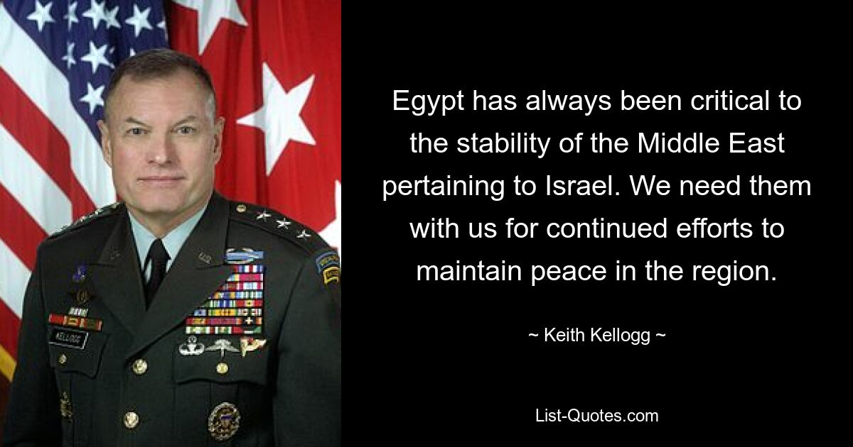 Egypt has always been critical to the stability of the Middle East pertaining to Israel. We need them with us for continued efforts to maintain peace in the region. — © Keith Kellogg