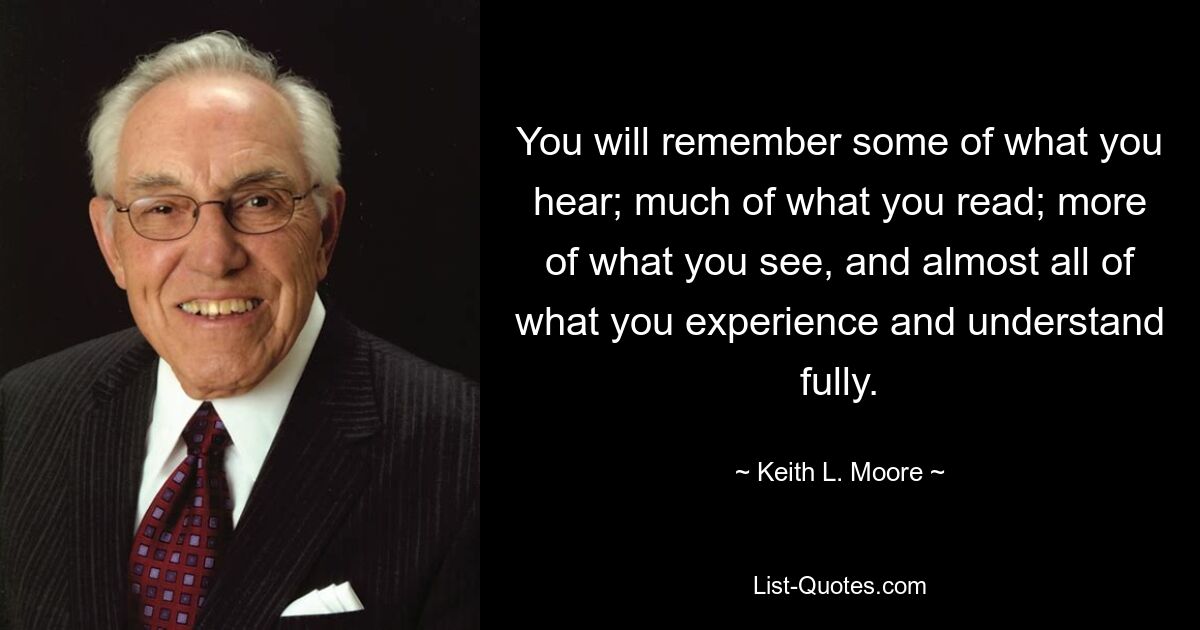 You will remember some of what you hear; much of what you read; more of what you see, and almost all of what you experience and understand fully. — © Keith L. Moore