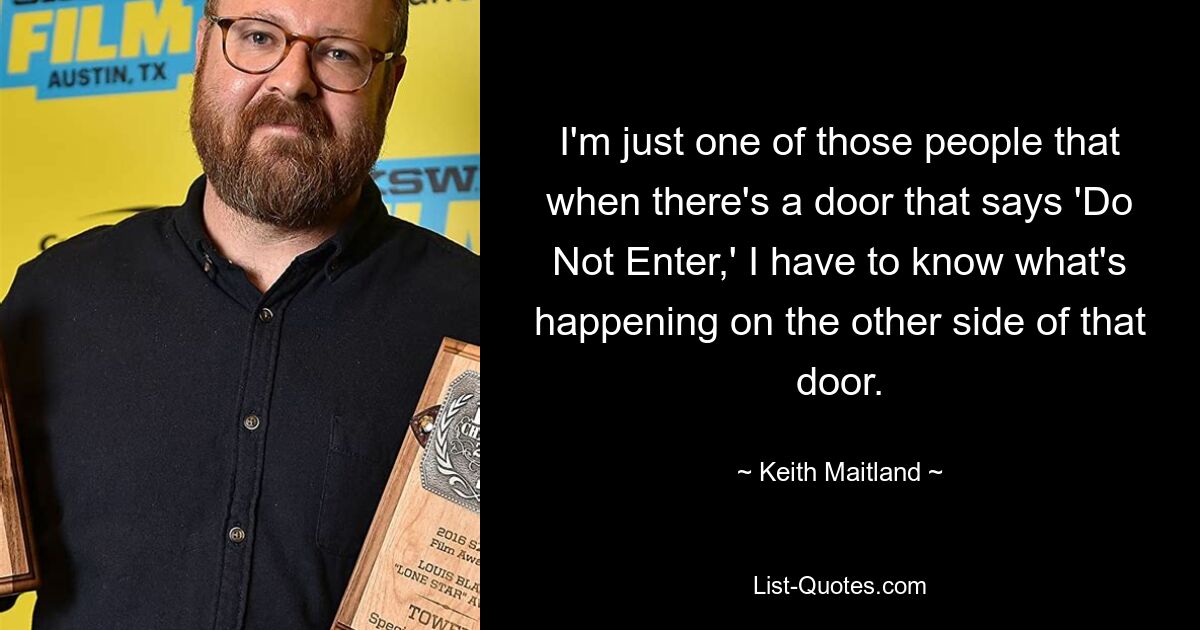 I'm just one of those people that when there's a door that says 'Do Not Enter,' I have to know what's happening on the other side of that door. — © Keith Maitland