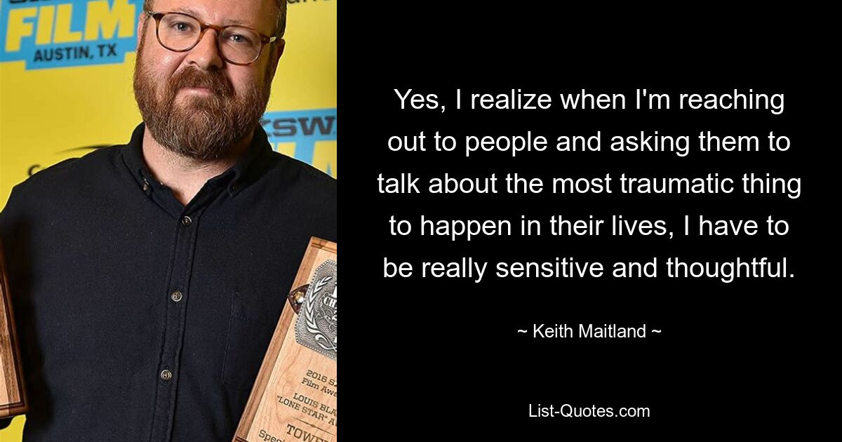 Yes, I realize when I'm reaching out to people and asking them to talk about the most traumatic thing to happen in their lives, I have to be really sensitive and thoughtful. — © Keith Maitland