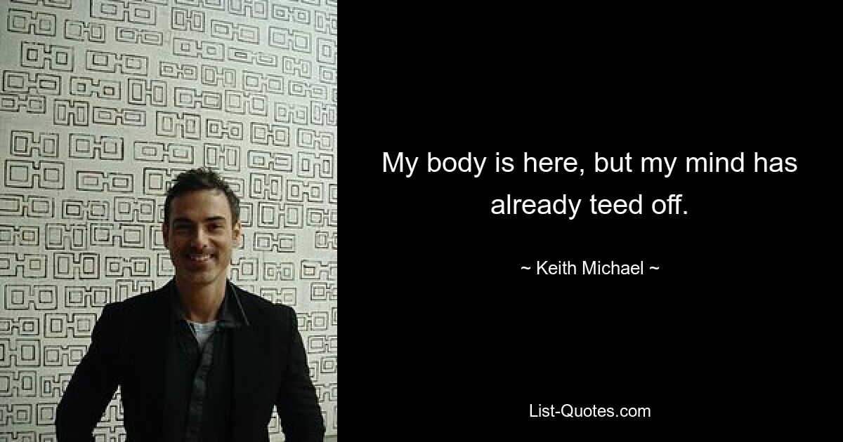 My body is here, but my mind has already teed off. — © Keith Michael