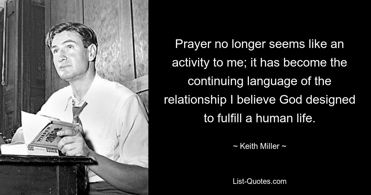 Prayer no longer seems like an activity to me; it has become the continuing language of the relationship I believe God designed to fulfill a human life. — © Keith Miller