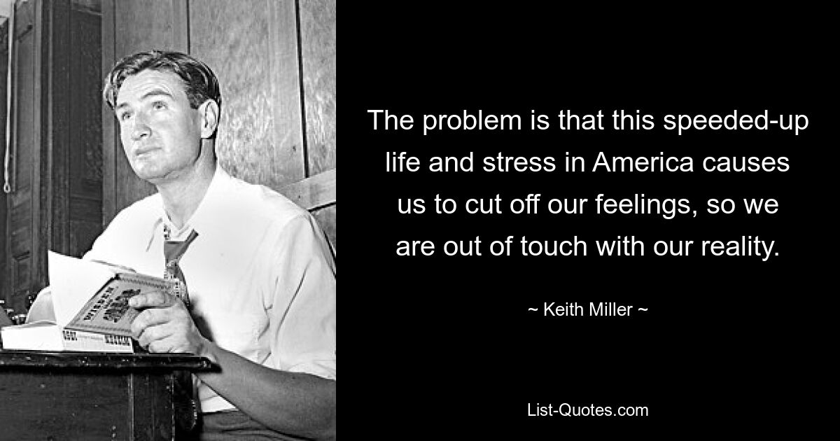 The problem is that this speeded-up life and stress in America causes us to cut off our feelings, so we are out of touch with our reality. — © Keith Miller