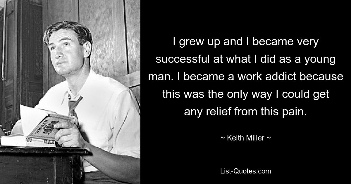 I grew up and I became very successful at what I did as a young man. I became a work addict because this was the only way I could get any relief from this pain. — © Keith Miller