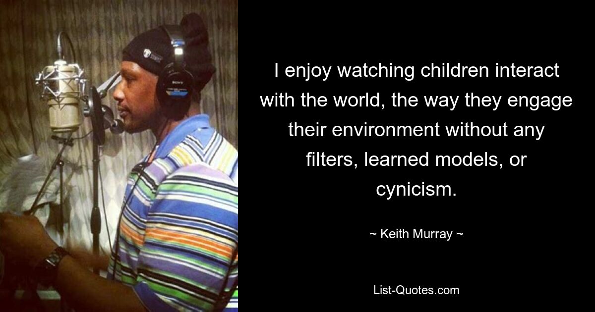 I enjoy watching children interact with the world, the way they engage their environment without any filters, learned models, or cynicism. — © Keith Murray