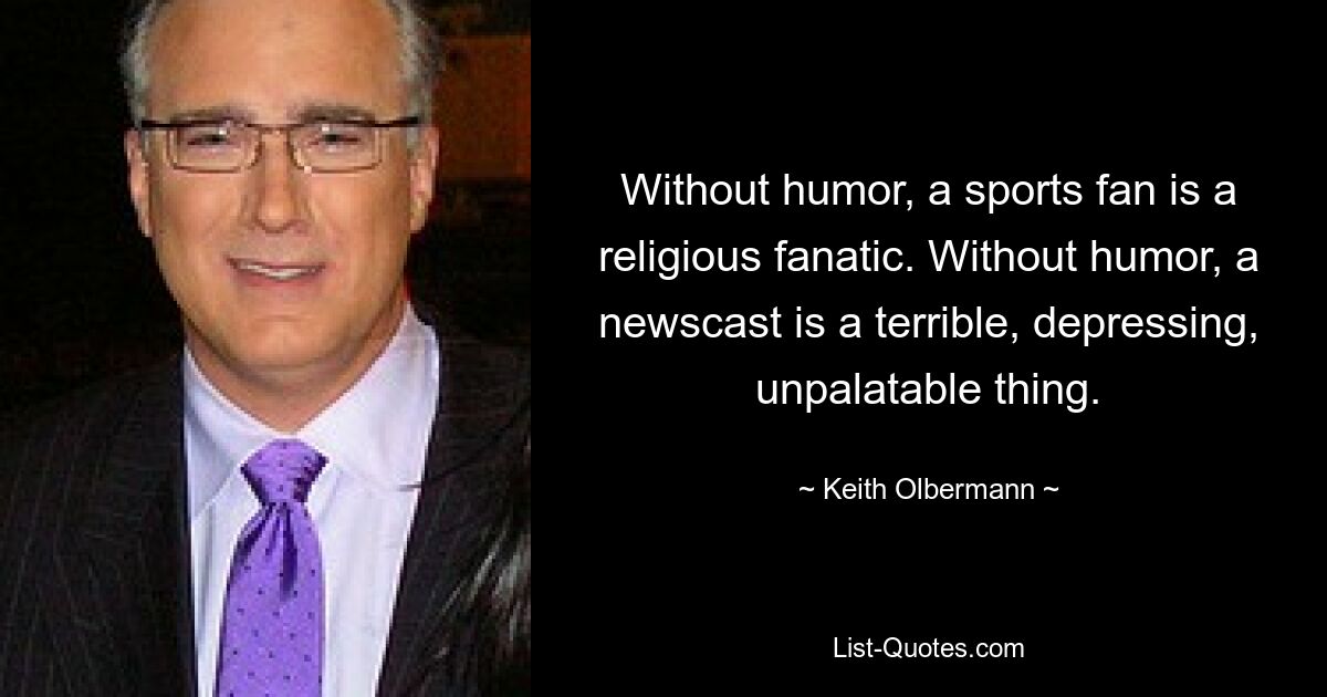 Without humor, a sports fan is a religious fanatic. Without humor, a newscast is a terrible, depressing, unpalatable thing. — © Keith Olbermann