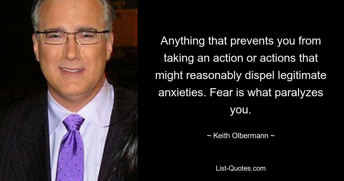 Anything that prevents you from taking an action or actions that might reasonably dispel legitimate anxieties. Fear is what paralyzes you. — © Keith Olbermann