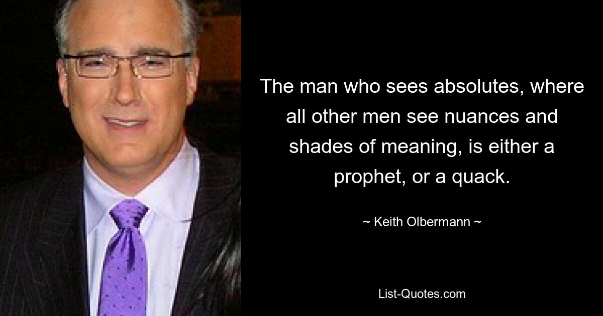 The man who sees absolutes, where all other men see nuances and shades of meaning, is either a prophet, or a quack. — © Keith Olbermann