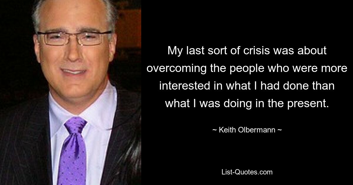 My last sort of crisis was about overcoming the people who were more interested in what I had done than what I was doing in the present. — © Keith Olbermann