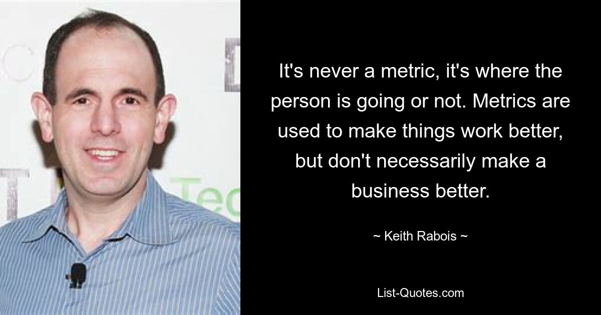 It's never a metric, it's where the person is going or not. Metrics are used to make things work better, but don't necessarily make a business better. — © Keith Rabois