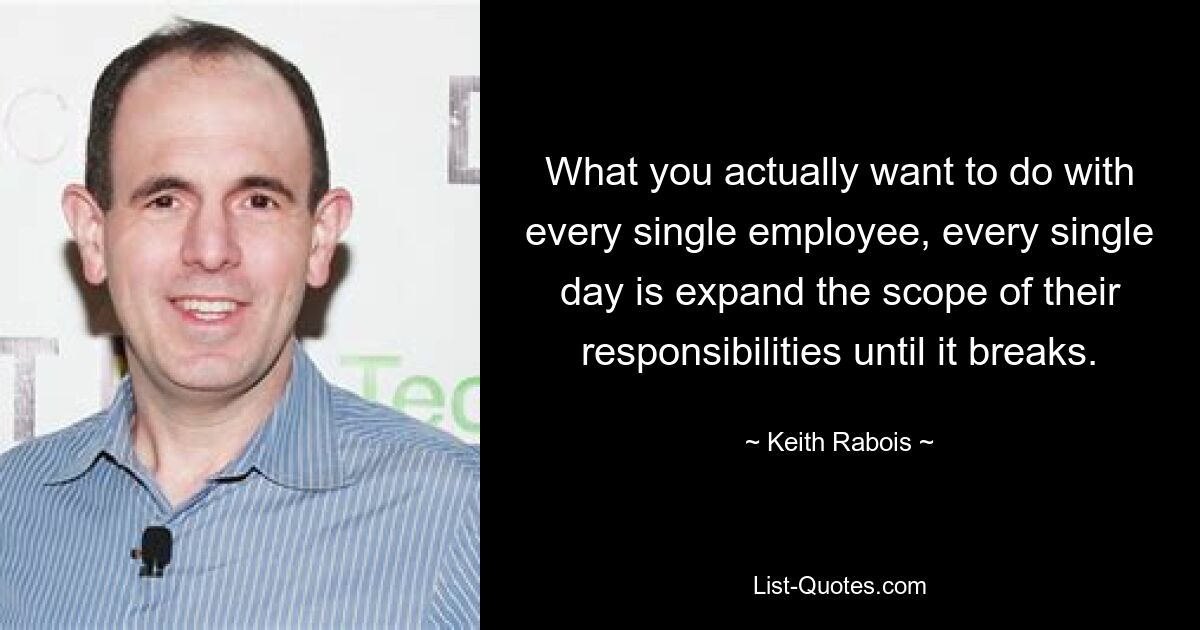 What you actually want to do with every single employee, every single day is expand the scope of their responsibilities until it breaks. — © Keith Rabois