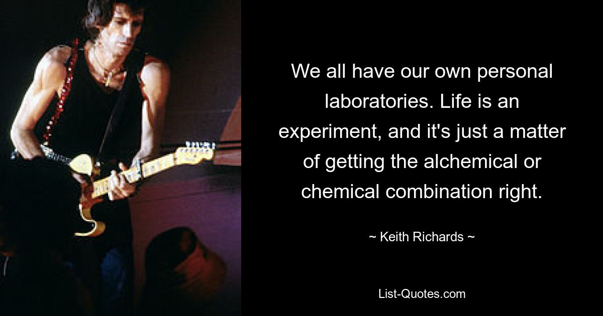 We all have our own personal laboratories. Life is an experiment, and it's just a matter of getting the alchemical or chemical combination right. — © Keith Richards