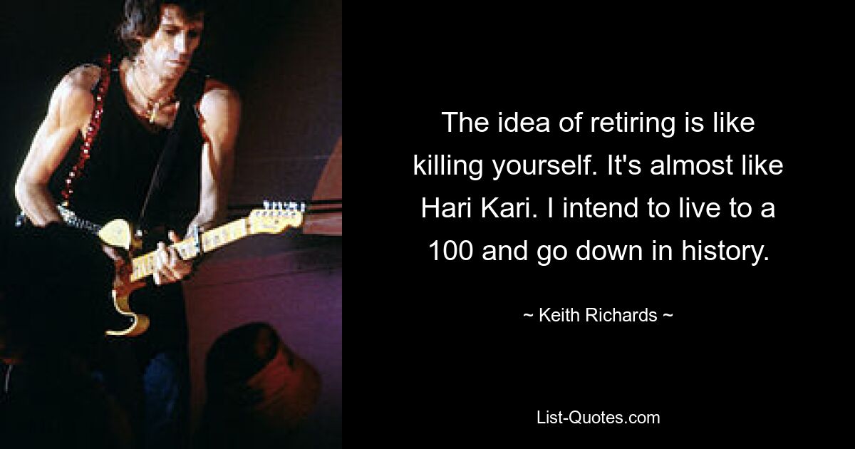 The idea of retiring is like killing yourself. It's almost like Hari Kari. I intend to live to a 100 and go down in history. — © Keith Richards