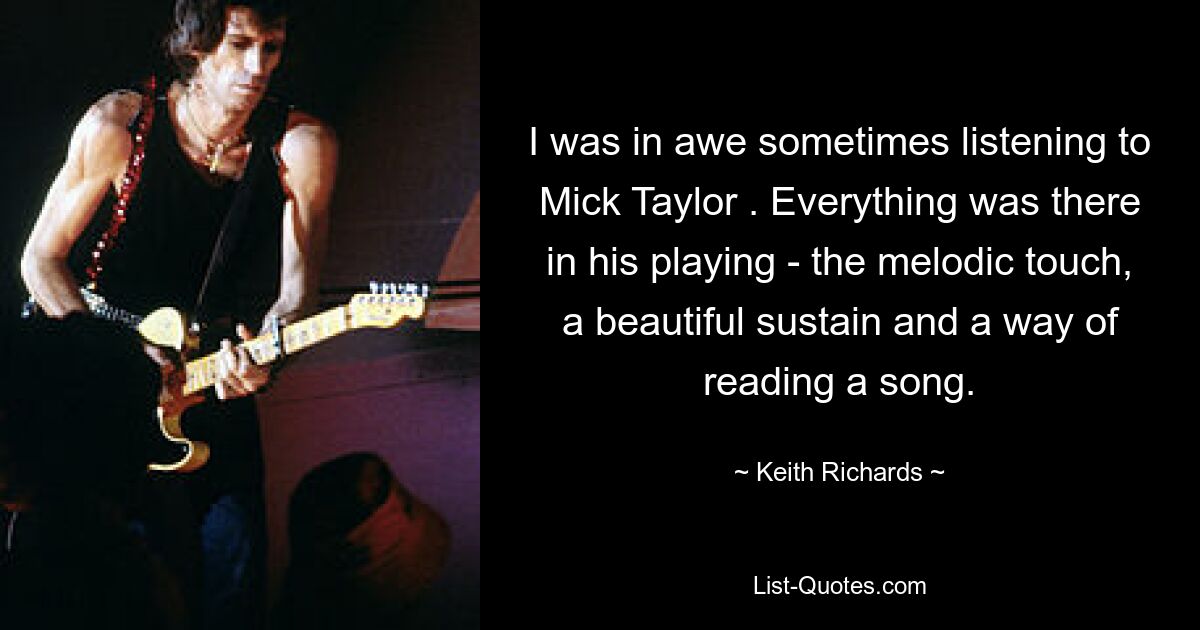 I was in awe sometimes listening to Mick Taylor . Everything was there in his playing - the melodic touch, a beautiful sustain and a way of reading a song. — © Keith Richards