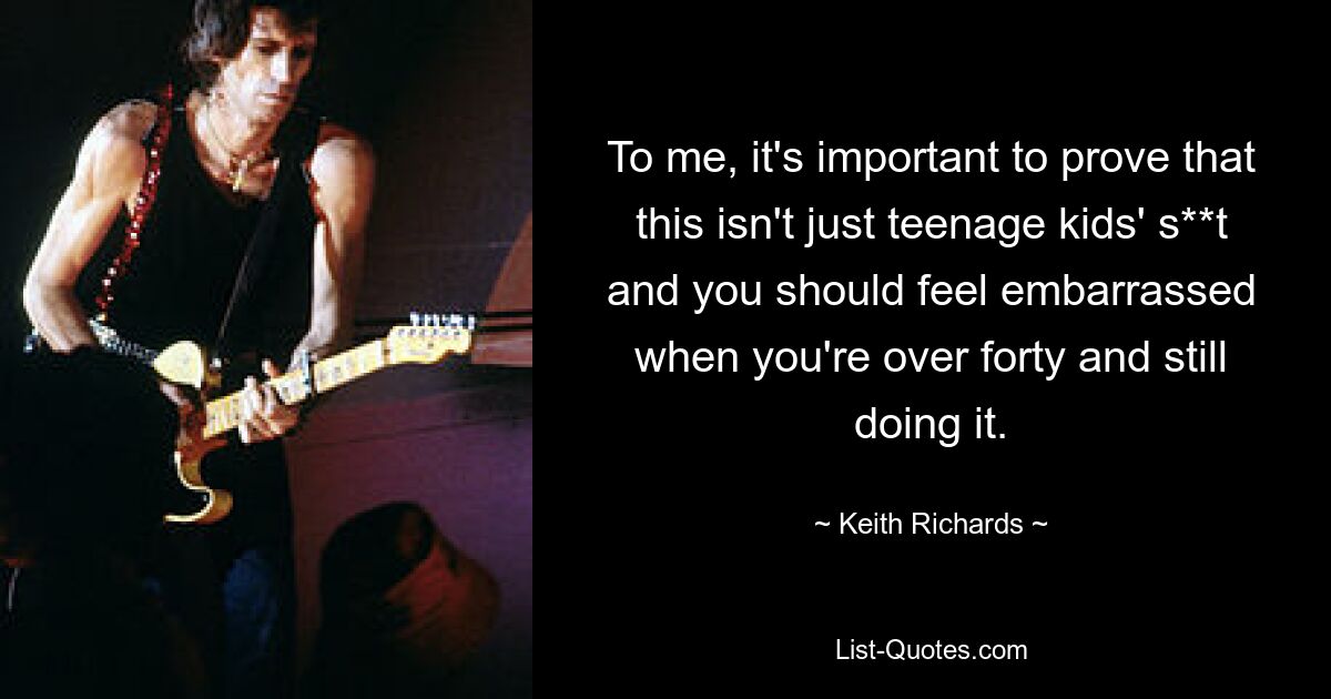 To me, it's important to prove that this isn't just teenage kids' s**t and you should feel embarrassed when you're over forty and still doing it. — © Keith Richards